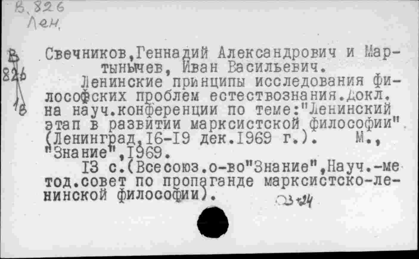 ﻿2
в.злб
.Свечников,Геннадий Александрович и Мар-тынычев, Иван Васильевич.
Ленинские принципы исследования философских проблем естествознания.докл. на науч.конференции по теме:"Ленинский этап в развитии марксистской философии". (Ленинград.16-19 дек.1969 г.).	М.,
"Знание’’, 19 69.
13 с.(Всесоюз.о-во"Знание",Науч.-ме тод.совет по пропаганде марксистско-ленинской философии).